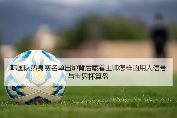 韩国队热身赛名单出炉背后藏着主帅怎样的用人信号与世界杯算盘